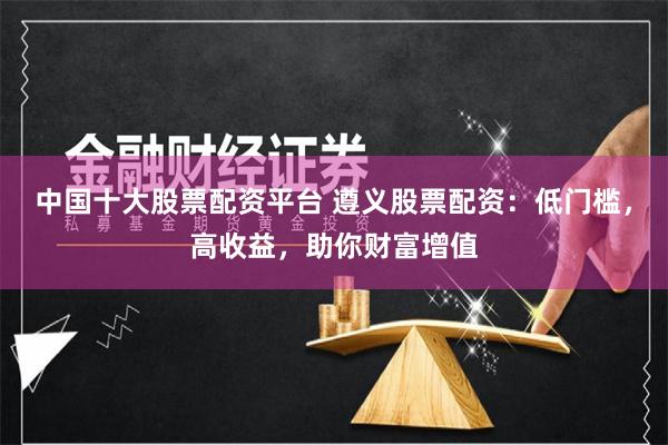 中国十大股票配资平台 遵义股票配资：低门槛，高收益，助你财富增值