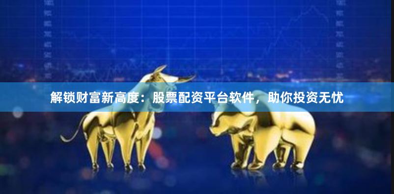解锁财富新高度：股票配资平台软件，助你投资无忧