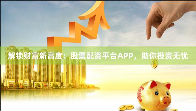 解锁财富新高度：股票配资平台APP，助你投资无忧