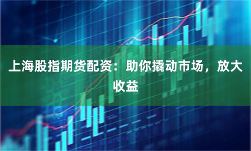 上海股指期货配资：助你撬动市场，放大收益