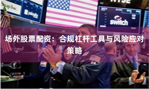 场外股票配资：合规杠杆工具与风险应对策略