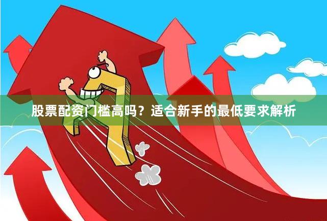 股票配资门槛高吗？适合新手的最低要求解析