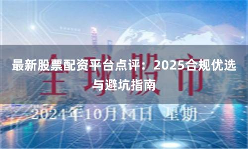 最新股票配资平台点评：2025合规优选与避坑指南