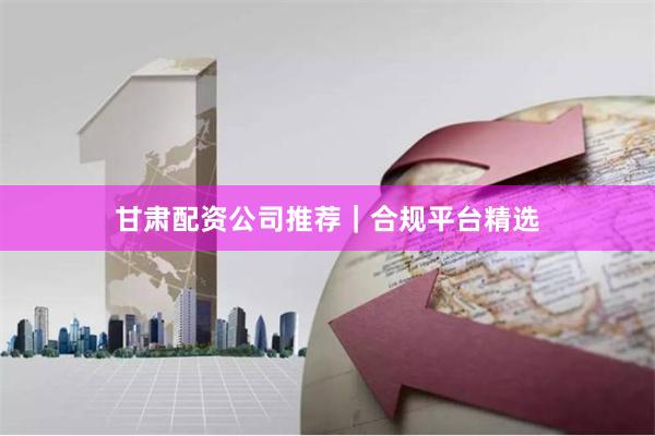 甘肃配资公司推荐|合规平台精选