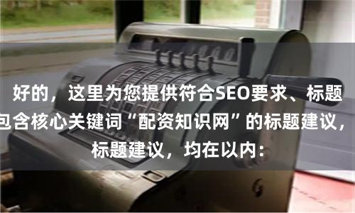 好的,这里为您提供符合SEO要求、标题不重复且包含核心关键词“配资知识网”的标题建议,均在以内: